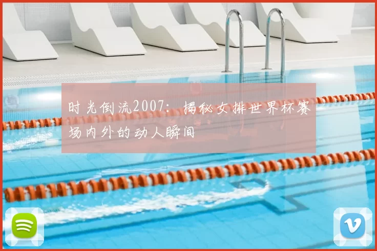 时光倒流2007：揭秘女排世界杯赛场内外的动人瞬间