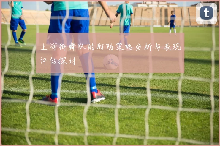 上海街舞队的盯防策略分析与表现评估探讨
