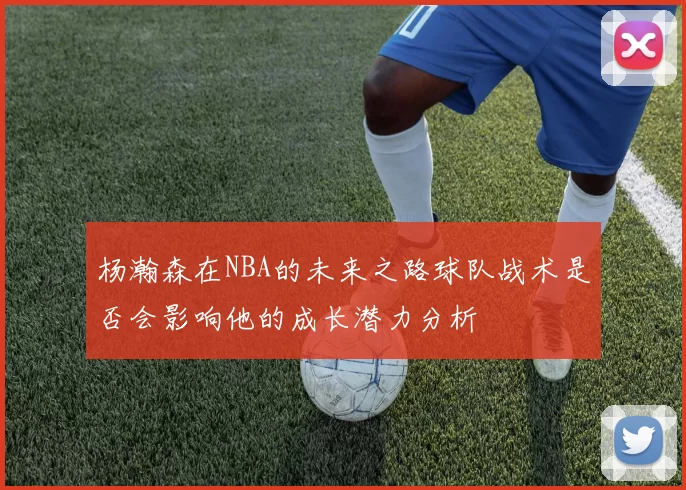 杨瀚森在NBA的未来之路球队战术是否会影响他的成长潜力分析