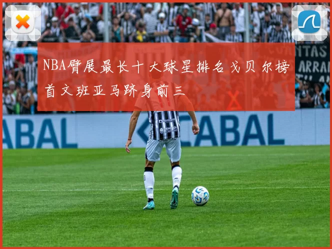 NBA臂展最长十大球星排名戈贝尔榜首文班亚马跻身前三