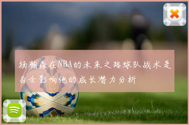 杨瀚森在NBA的未来之路球队战术是否会影响他的成长潜力分析