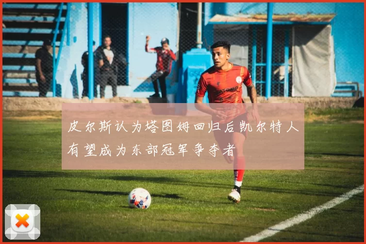 皮尔斯认为塔图姆回归后凯尔特人有望成为东部冠军争夺者