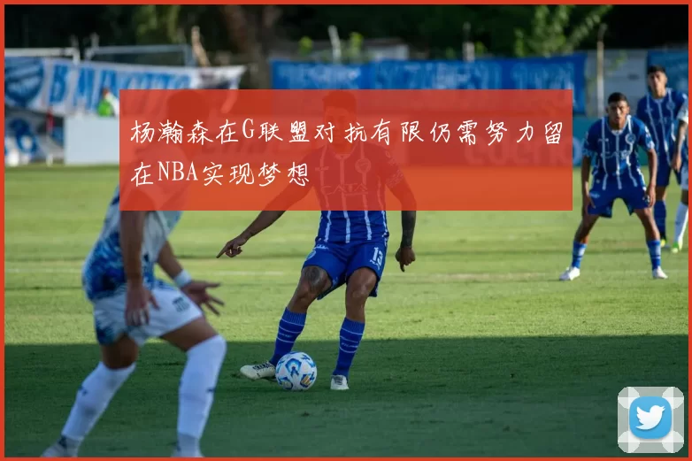 杨瀚森在G联盟对抗有限仍需努力留在NBA实现梦想