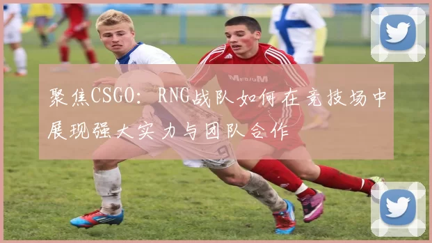 聚焦CSGO:RNG战队如何在竞技场中展现强大实力与团队合作