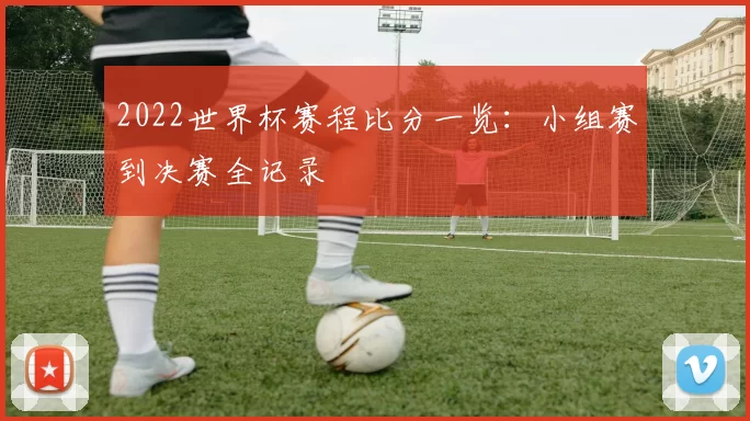 2022世界杯赛程比分一览：小组赛到决赛全记录