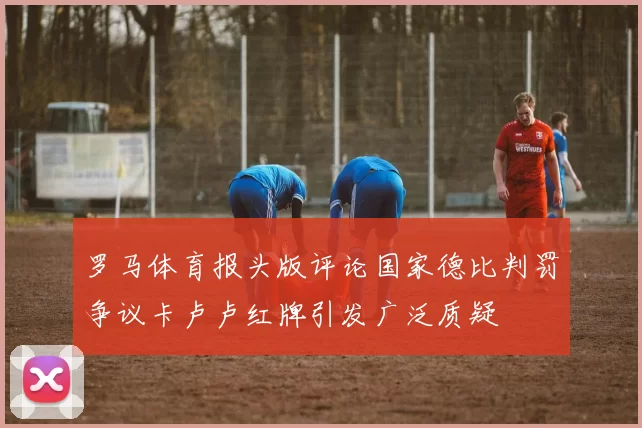 罗马体育报头版评论国家德比判罚争议卡卢卢红牌引发广泛质疑