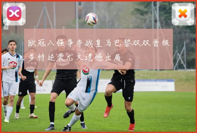 欧冠八强争夺战皇马巴黎双双晋级多特逆袭尤文遗憾出局