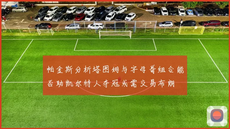 帕金斯分析塔图姆与字母哥组合能否助凯尔特人夺冠或需交易布朗