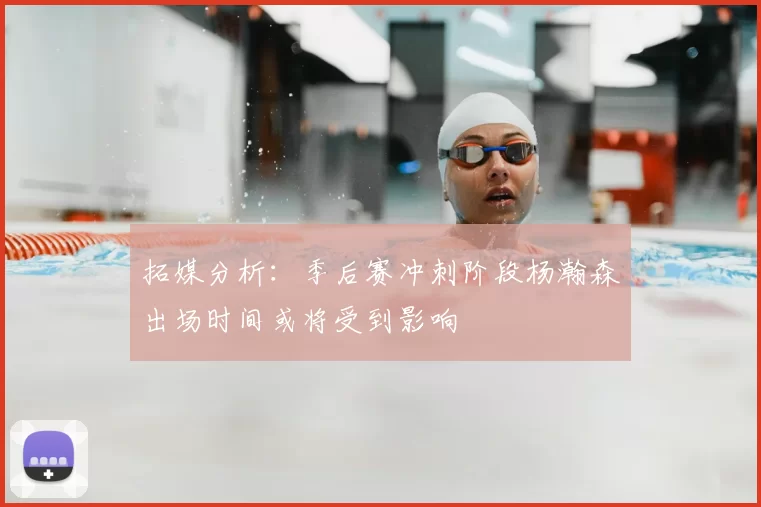 拓媒分析:季后赛冲刺阶段杨瀚森出场时间或将受到影响