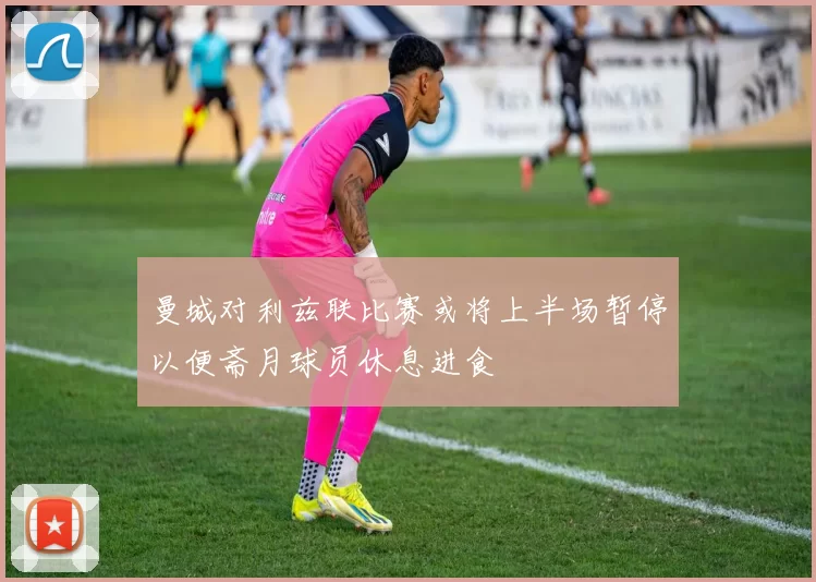 曼城对利兹联比赛或将上半场暂停以便斋月球员休息进食