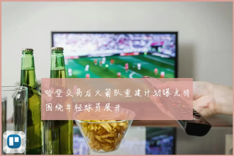 哈登交易后火箭队重建计划曝光将围绕年轻球员展开